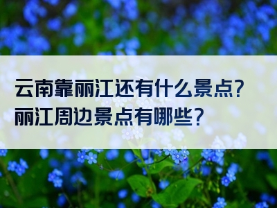 云南靠丽江还有什么景点？丽江周边景点有哪些？
