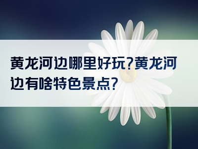 黄龙河边哪里好玩？黄龙河边有啥特色景点？