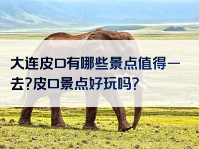 大连皮口有哪些景点值得一去？皮口景点好玩吗？