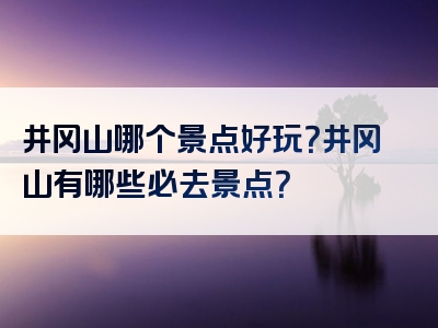 井冈山哪个景点好玩？井冈山有哪些必去景点？