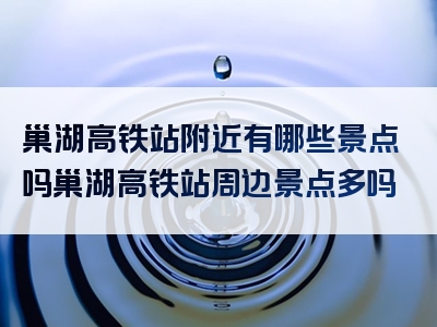巢湖高铁站附近有哪些景点吗巢湖高铁站周边景点多吗