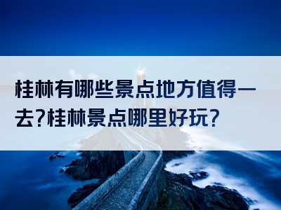 桂林有哪些景点地方值得一去？桂林景点哪里好玩？