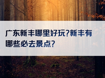 广东新丰哪里好玩？新丰有哪些必去景点？