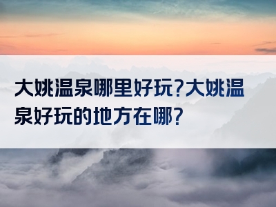 大姚温泉哪里好玩？大姚温泉好玩的地方在哪？