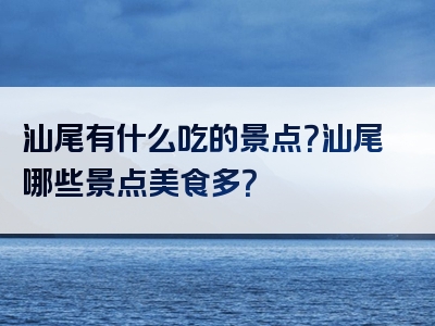 汕尾有什么吃的景点？汕尾哪些景点美食多？