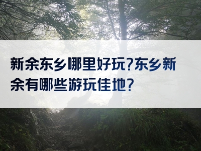 新余东乡哪里好玩？东乡新余有哪些游玩佳地？