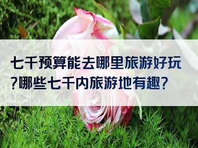 七千预算能去哪里旅游好玩？哪些七千内旅游地有趣？