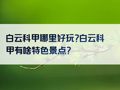 白云科甲哪里好玩？白云科甲有啥特色景点？
