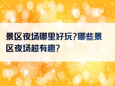 景区夜场哪里好玩？哪些景区夜场超有趣？