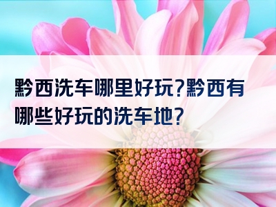 黔西洗车哪里好玩？黔西有哪些好玩的洗车地？