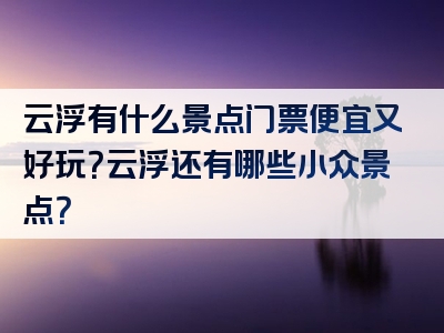 云浮有什么景点门票便宜又好玩？云浮还有哪些小众景点？