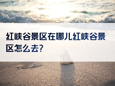红峡谷景区在哪儿红峡谷景区怎么去？
