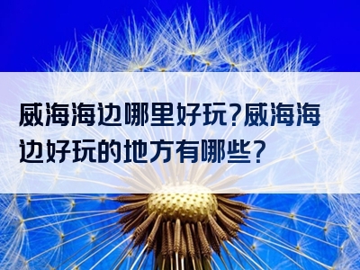 威海海边哪里好玩？威海海边好玩的地方有哪些？