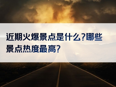 近期火爆景点是什么？哪些景点热度最高？