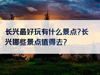 长兴最好玩有什么景点？长兴哪些景点值得去？