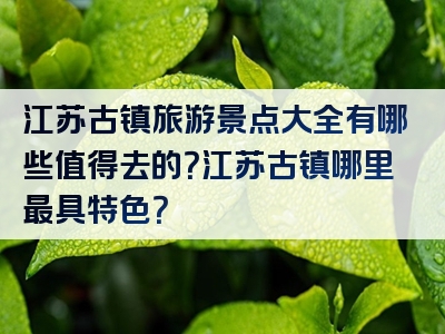 江苏古镇旅游景点大全有哪些值得去的？江苏古镇哪里最具特色？