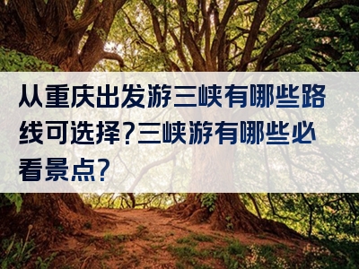从重庆出发游三峡有哪些路线可选择？三峡游有哪些必看景点？