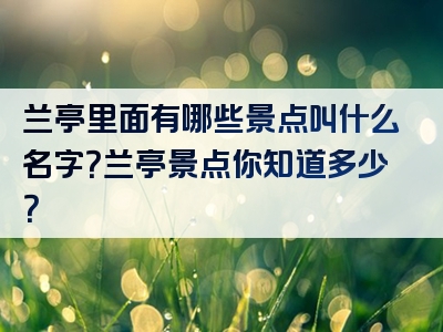 兰亭里面有哪些景点叫什么名字？兰亭景点你知道多少？