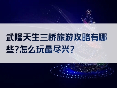 武隆天生三桥旅游攻略有哪些？怎么玩最尽兴？
