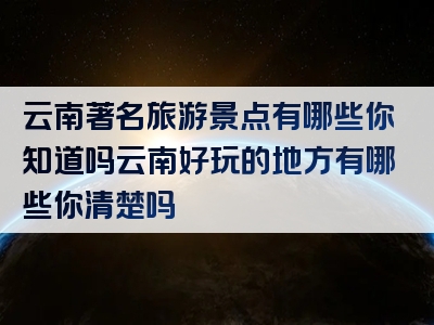 云南著名旅游景点有哪些你知道吗云南好玩的地方有哪些你清楚吗