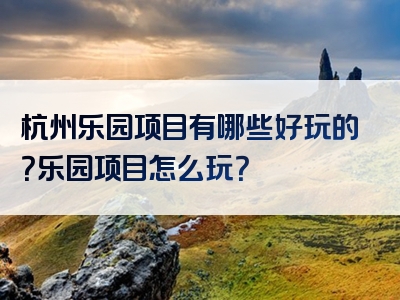 杭州乐园项目有哪些好玩的？乐园项目怎么玩？