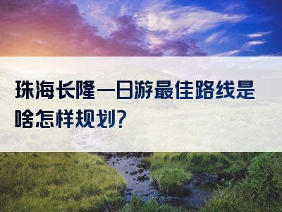 珠海长隆一日游最佳路线是啥怎样规划？