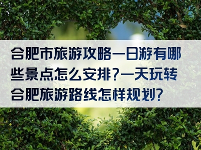 合肥市旅游攻略一日游有哪些景点怎么安排？一天玩转合肥旅游路线怎样规划？