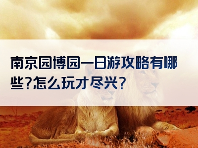 南京园博园一日游攻略有哪些？怎么玩才尽兴？