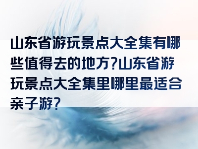 山东省游玩景点大全集有哪些值得去的地方？山东省游玩景点大全集里哪里最适合亲子游？