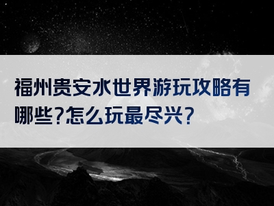 福州贵安水世界游玩攻略有哪些？怎么玩最尽兴？