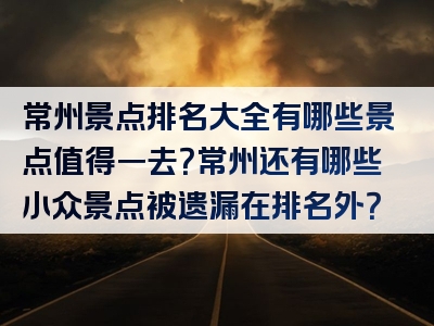 常州景点排名大全有哪些景点值得一去？常州还有哪些小众景点被遗漏在排名外？