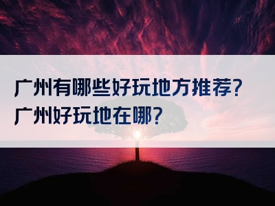 广州有哪些好玩地方推荐？广州好玩地在哪？