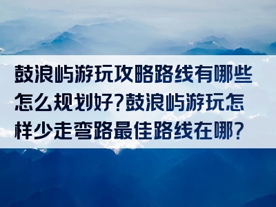 鼓浪屿游玩攻略路线有哪些怎么规划好？鼓浪屿游玩怎样少走弯路最佳路线在哪？