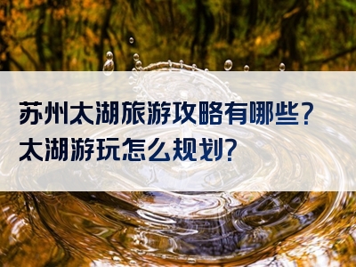 苏州太湖旅游攻略有哪些？太湖游玩怎么规划？