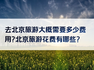 去北京旅游大概需要多少费用？北京旅游花费有哪些？