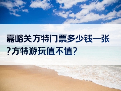 嘉峪关方特门票多少钱一张？方特游玩值不值？