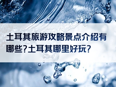 土耳其旅游攻略景点介绍有哪些？土耳其哪里好玩？
