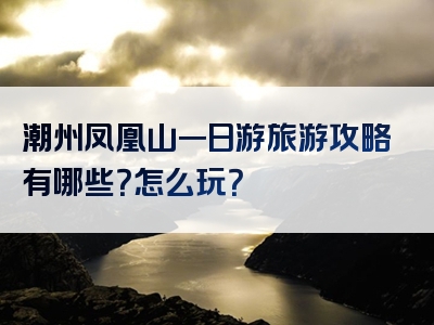潮州凤凰山一日游旅游攻略有哪些？怎么玩？