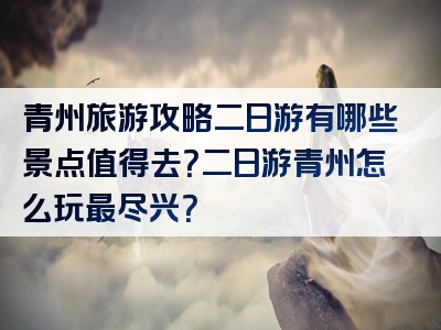 青州旅游攻略二日游有哪些景点值得去？二日游青州怎么玩最尽兴？