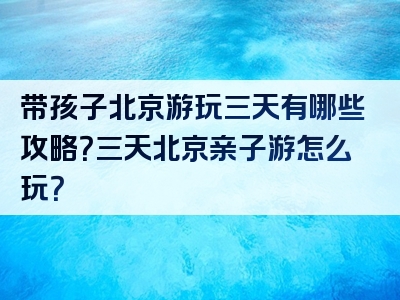 带孩子北京游玩三天有哪些攻略？三天北京亲子游怎么玩？