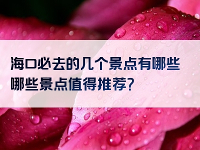 海口必去的几个景点有哪些哪些景点值得推荐？