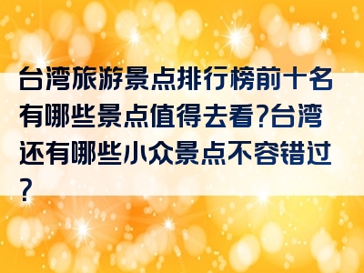 台湾旅游景点排行榜前十名有哪些景点值得去看？台湾还有哪些小众景点不容错过？