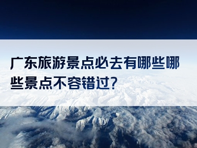 广东旅游景点必去有哪些哪些景点不容错过？