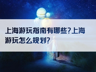 上海游玩指南有哪些？上海游玩怎么规划？
