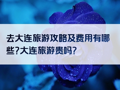 去大连旅游攻略及费用有哪些？大连旅游贵吗？