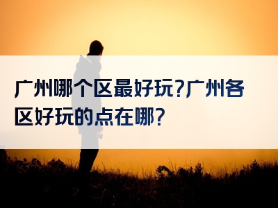 广州哪个区最好玩？广州各区好玩的点在哪？