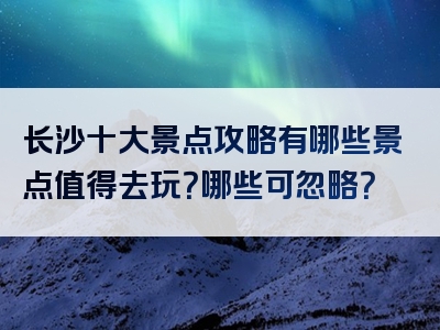长沙十大景点攻略有哪些景点值得去玩？哪些可忽略？