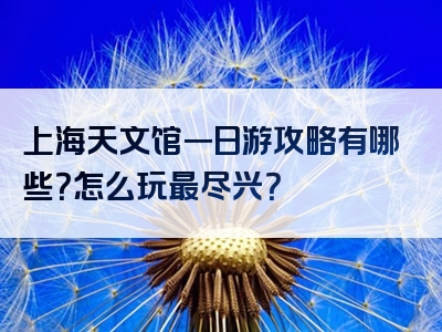 上海天文馆一日游攻略有哪些？怎么玩最尽兴？
