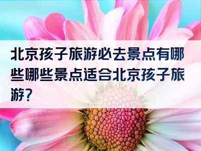 北京孩子旅游必去景点有哪些哪些景点适合北京孩子旅游？