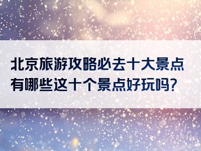 北京旅游攻略必去十大景点有哪些这十个景点好玩吗？